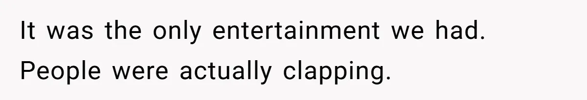 It was the only entertainment we had. People were actually clapping.