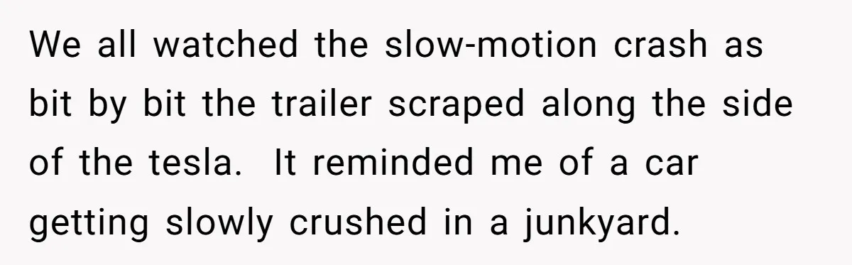 We all watched the slow-motion crash as bit by bit the trailer scraped along the side of the tesla. It reminded me of a car getting slowly crushed in a...