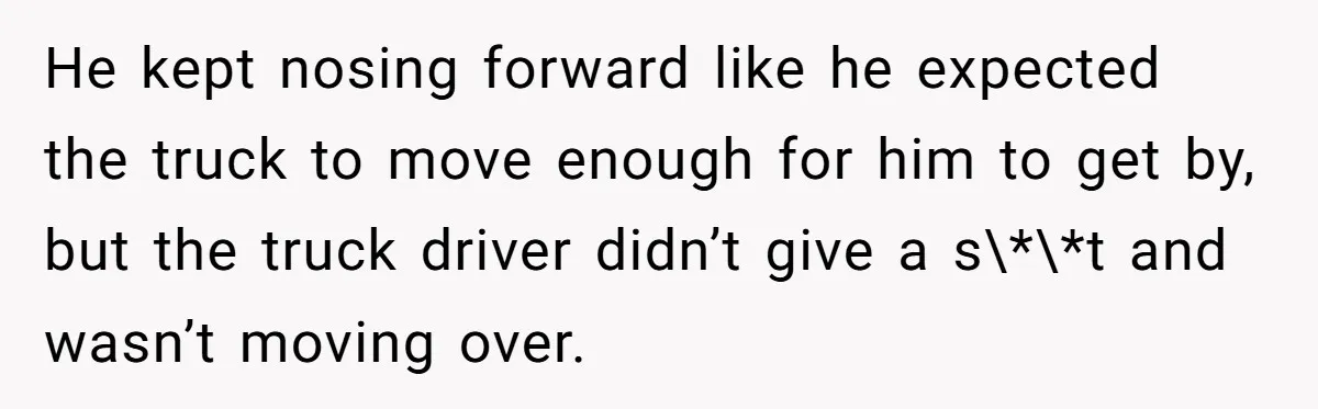 He kept nosing forward like he expected the truck to move enough for him to get by, but the truck driver didn’t give a s\*\*t and wasn’t moving over.