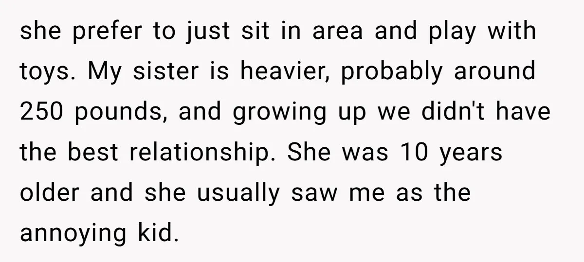 she prefer to just sit in area and play with toys. My sister is heavier, probably around 250 pounds, and growing up we didn't have the best relationship. She was...