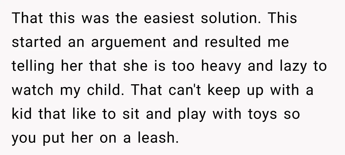 That this was the easiest solution. This started an arguement and resulted me telling her that she is too heavy and lazy to watch my child. That can't keep up...
