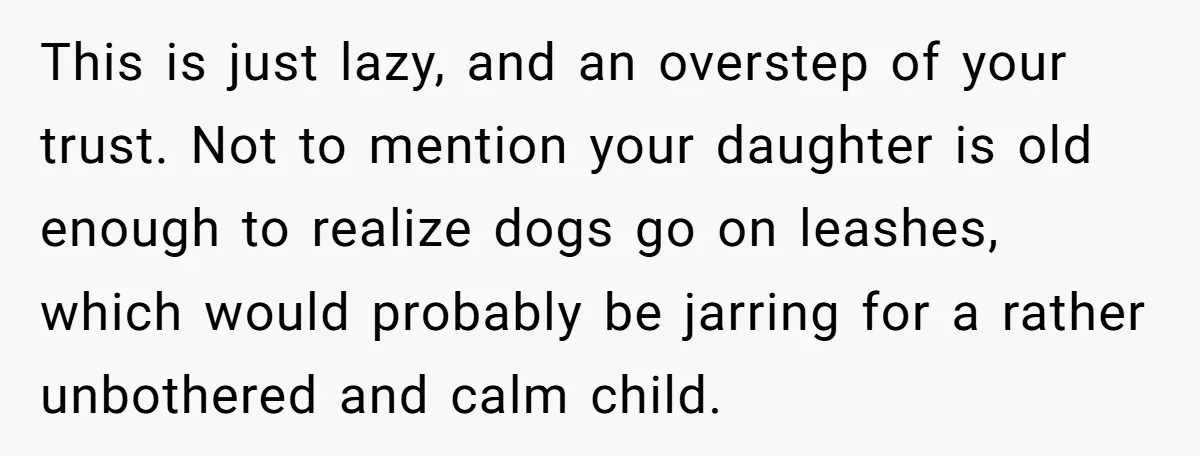 This is just lazy, and an overstep of your trust. Not to mention your daughter is old enough to realize dogs go on leashes, which would probably be jarring for...