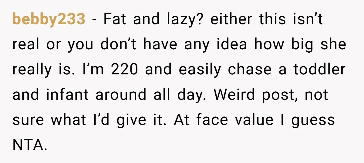 bebby233 − Fat and lazy? either this isn’t real or you don’t have any idea how big she really is. I’m 220 and easily chase a toddler and infant around...
