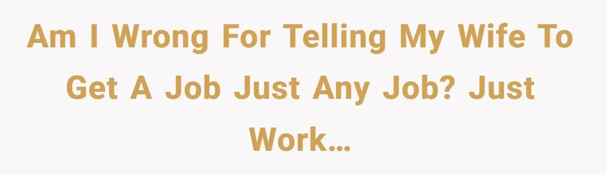 Am I wrong for telling my wife to get a job just any job? Just work…