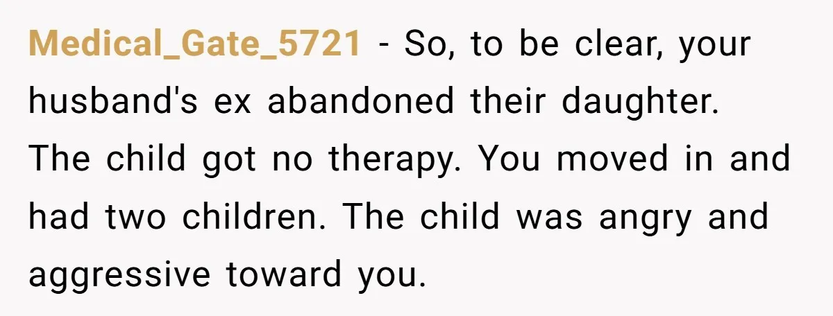 Medical_Gate_5721 − So, to be clear, your husband's ex abandoned their daughter. The child got no therapy. You moved in and had two children. The child was angry and aggressive...