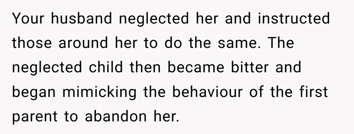 Your husband neglected her and instructed those around her to do the same. The neglected child then became bitter and began mimicking the behaviour of the first parent to abandon...