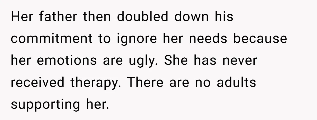 Her father then doubled down his commitment to ignore her needs because her emotions are ugly. She has never received therapy. There are no adults supporting her.