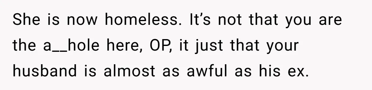 She is now homeless. It’s not that you are the a__hole here, OP, it just that your husband is almost as awful as his ex.