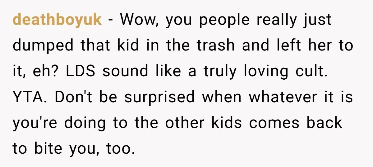 deathboyuk − Wow, you people really just dumped that kid in the trash and left her to it, eh? LDS sound like a truly loving cult. YTA. Don't be surprised...