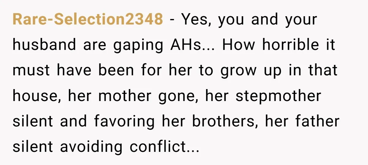 Rare-Selection2348 − Yes, you and your husband are gaping AHs... How horrible it must have been for her to grow up in that house, her mother gone, her stepmother silent...