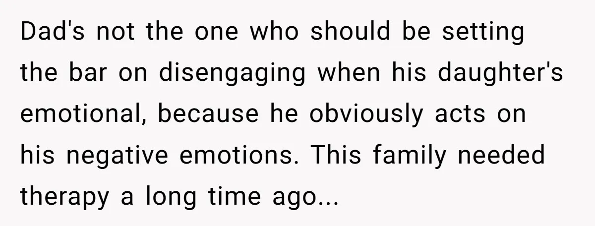 Dad's not the one who should be setting the bar on disengaging when his daughter's emotional, because he obviously acts on his negative emotions. This family needed therapy a long...
