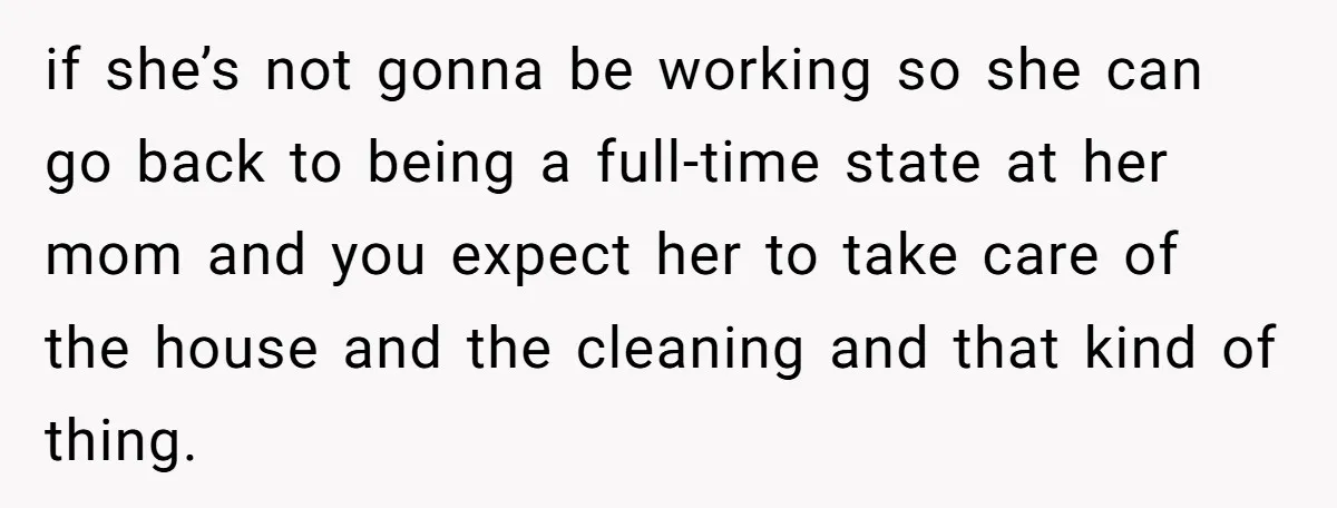 if she’s not gonna be working so she can go back to being a full-time state at her mom and you expect her to take care of the house and...
