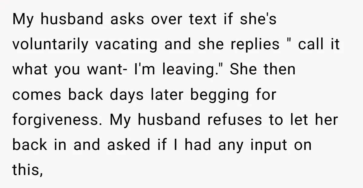 My husband asks over text if she's voluntarily vacating and she replies " call it what you want- I'm leaving." She then comes back days later begging for forgiveness. My...