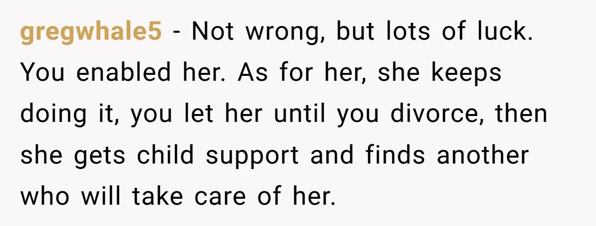 gregwhale5 − Not wrong, but lots of luck. You enabled her. As for her, she keeps doing it, you let her until you divorce, then she gets child support and...