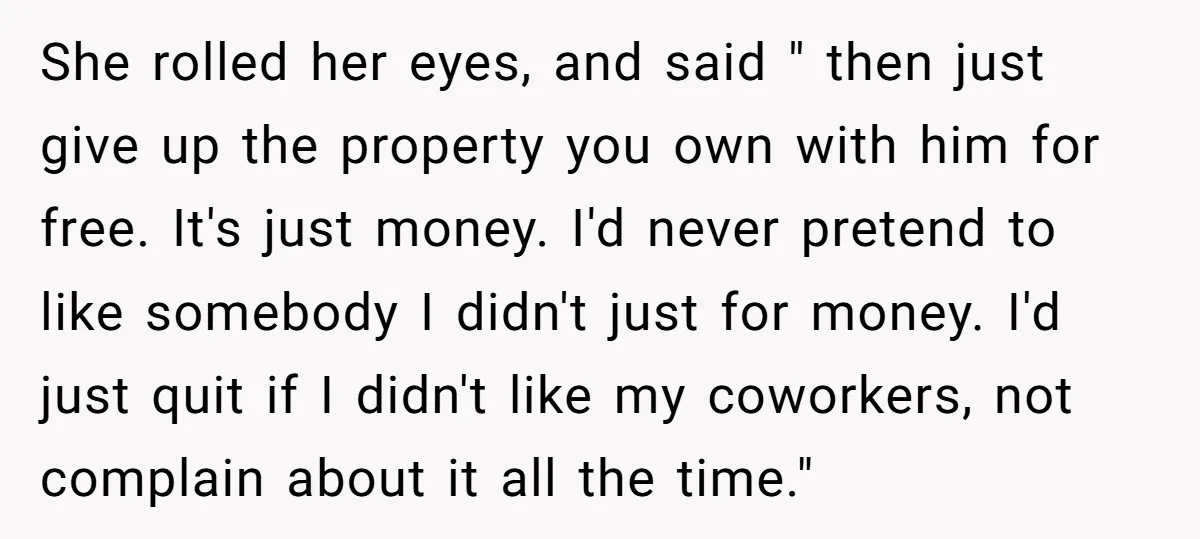 She rolled her eyes, and said " then just give up the property you own with him for free. It's just money. I'd never pretend to like somebody I didn't...