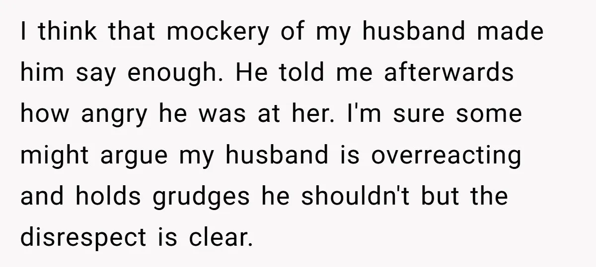 I think that mockery of my husband made him say enough. He told me afterwards how angry he was at her. I'm sure some might argue my husband is overreacting...