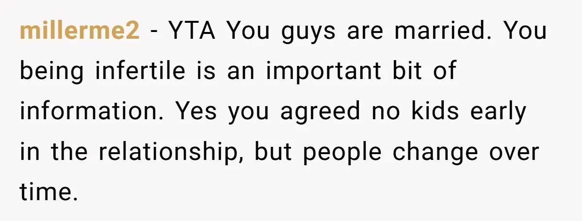 millerme2 − YTA You guys are married. You being infertile is an important bit of information. Yes you agreed no kids early in the relationship, but people change over time.