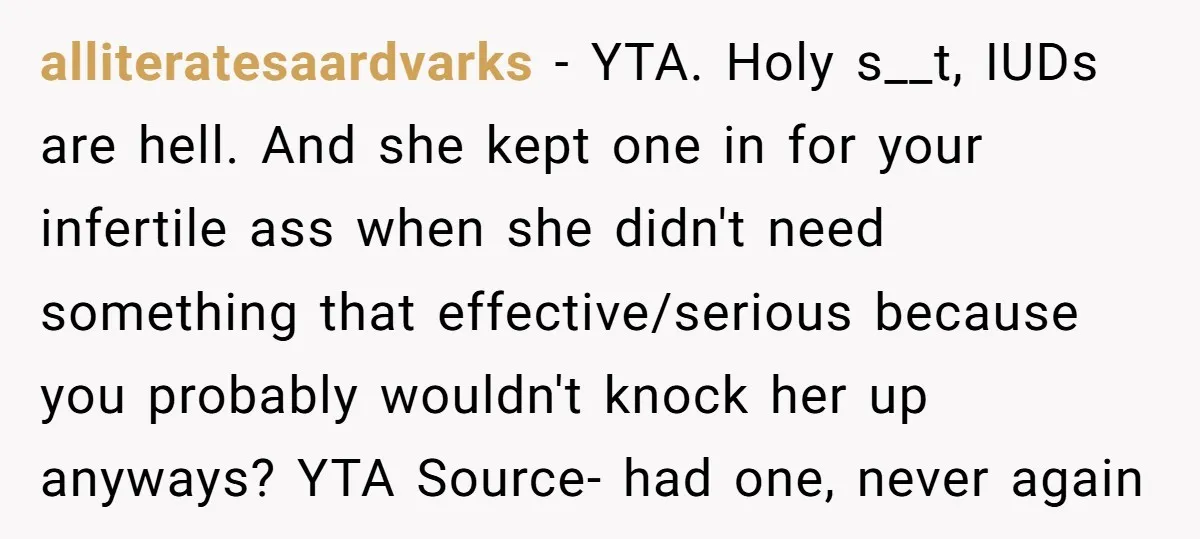 alliteratesaardvarks − YTA. Holy s__t, IUDs are hell. And she kept one in for your infertile ass when she didn't need something that effective/serious because you probably wouldn't knock her...