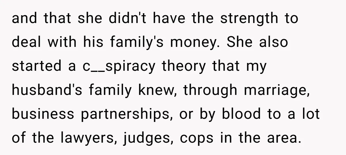 and that she didn't have the strength to deal with his family's money. She also started a c__spiracy theory that my husband's family knew, through marriage, business partnerships, or by...
