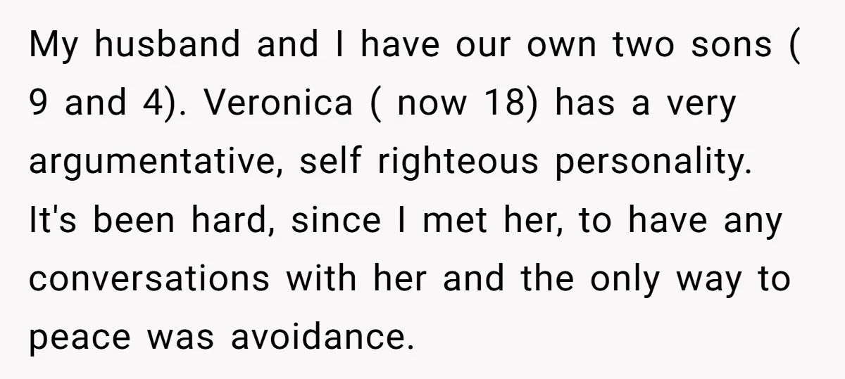 My husband and I have our own two sons ( 9 and 4). Veronica ( now 18) has a very argumentative, self righteous personality. It's been hard, since I met...