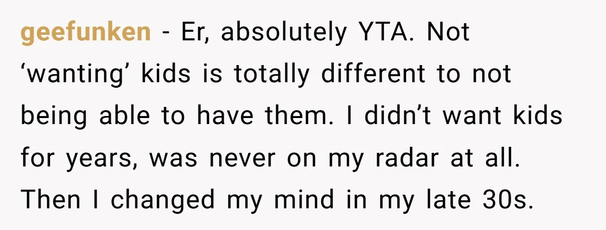 geefunken − Er, absolutely YTA. Not ‘wanting’ kids is totally different to not being able to have them. I didn’t want kids for years, was never on my radar at...