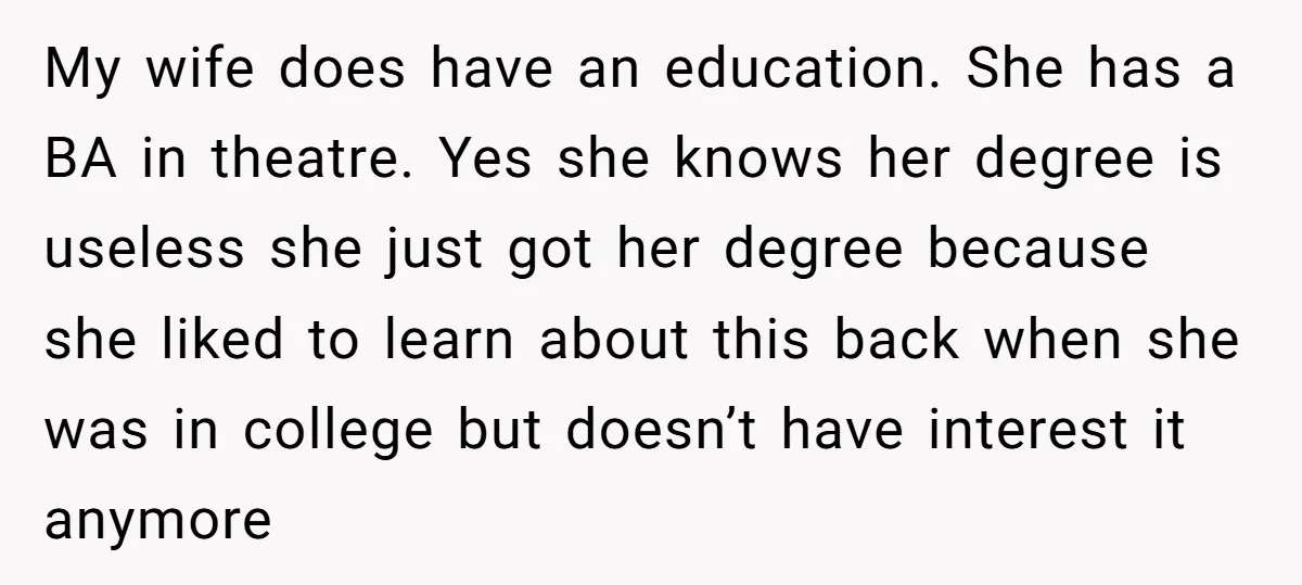 My wife does have an education. She has a BA in theatre. Yes she knows her degree is useless she just got her degree because she liked to learn about...