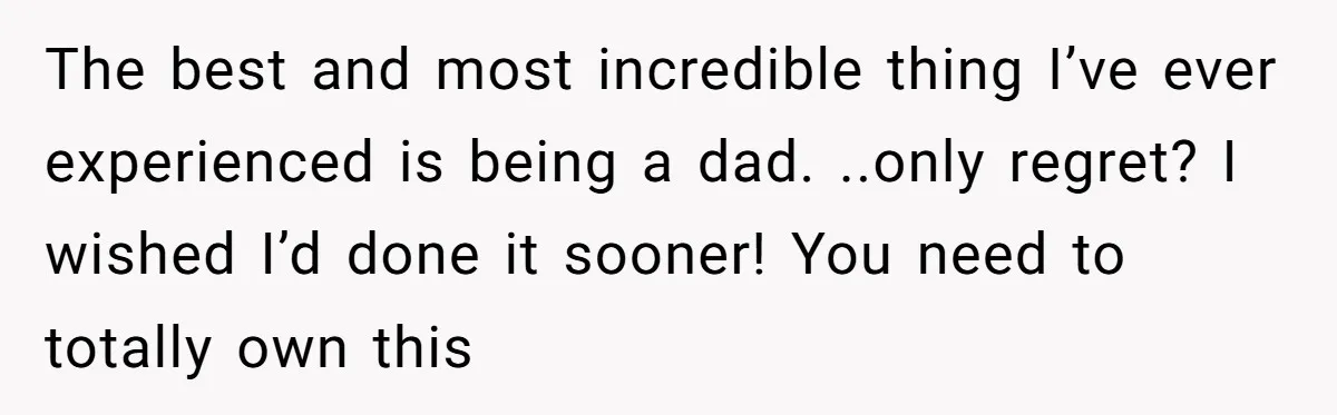 The best and most incredible thing I’ve ever experienced is being a dad. ..only regret? I wished I’d done it sooner! You need to totally own this