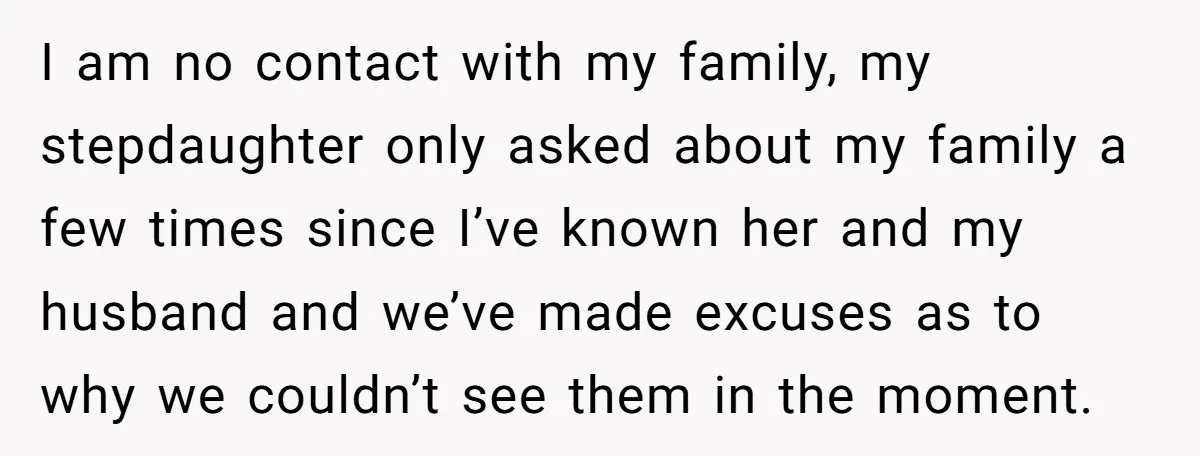 I am no contact with my family, my stepdaughter only asked about my family a few times since I’ve known her and my husband and we’ve made excuses as to...