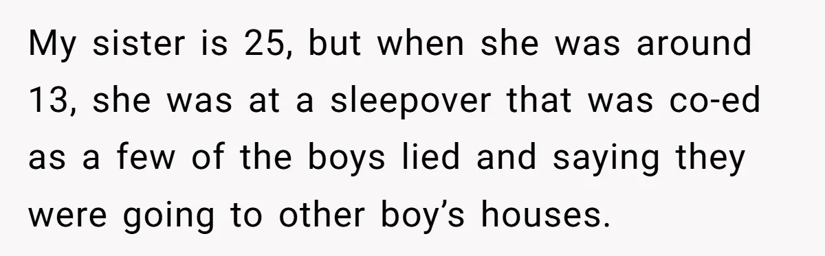 My sister is 25, but when she was around 13, she was at a sleepover that was co-ed as a few of the boys lied and saying they were going...