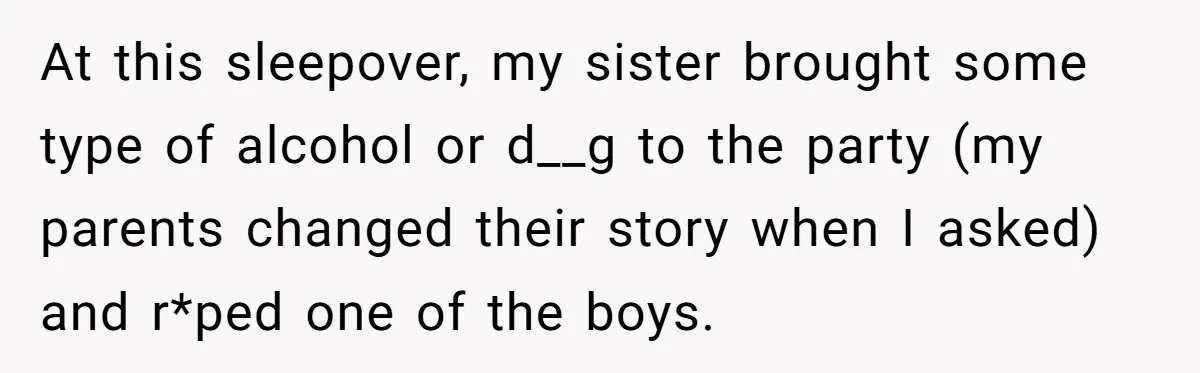 At this sleepover, my sister brought some type of alcohol or d__g to the party (my parents changed their story when I asked) and r*ped one of the boys.