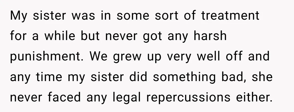 My sister was in some sort of treatment for a while but never got any harsh punishment. We grew up very well off and any time my sister did something...