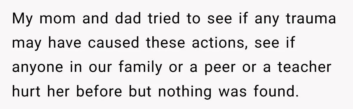 My mom and dad tried to see if any trauma may have caused these actions, see if anyone in our family or a peer or a teacher hurt her before...
