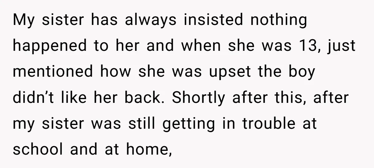 My sister has always insisted nothing happened to her and when she was 13, just mentioned how she was upset the boy didn’t like her back. Shortly after this, after...