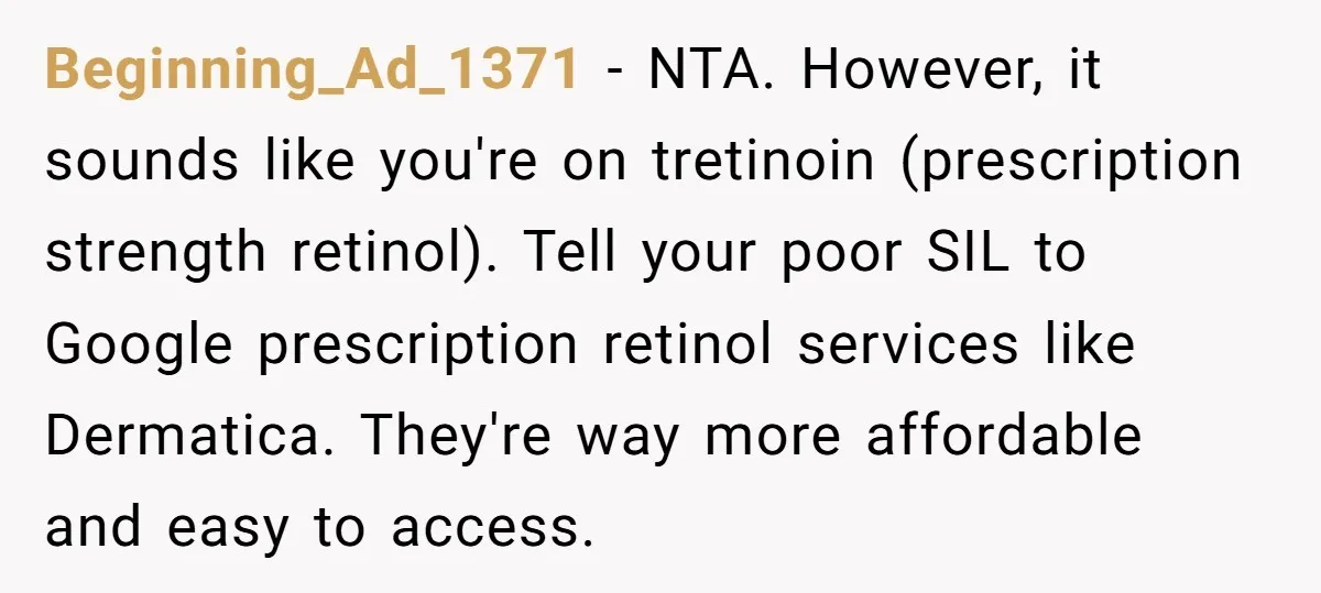 Beginning_Ad_1371 − NTA. However, it sounds like you're on tretinoin (prescription strength retinol). Tell your poor SIL to Google prescription retinol services like Dermatica. They're way more affordable and easy...