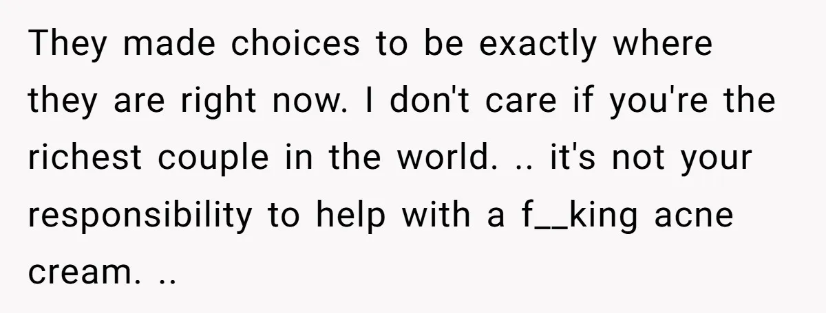 They made choices to be exactly where they are right now. I don't care if you're the richest couple in the world. .. it's not your responsibility to help with...