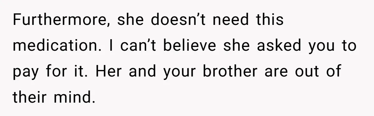 Furthermore, she doesn’t need this medication. I can’t believe she asked you to pay for it. Her and your brother are out of their mind.