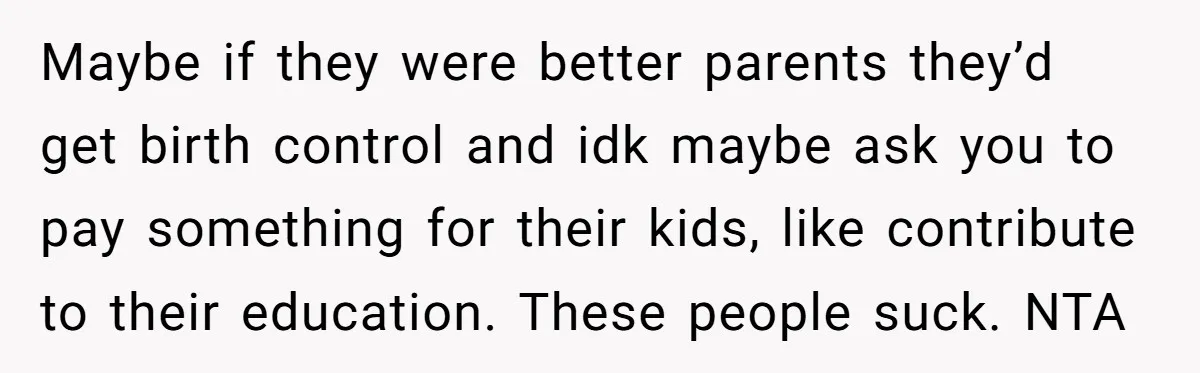 Maybe if they were better parents they’d get birth control and idk maybe ask you to pay something for their kids, like contribute to their education. These people suck. NTA