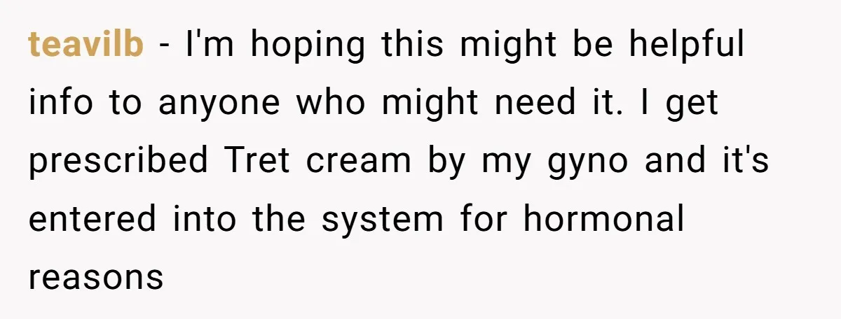 teavilb − I'm hoping this might be helpful info to anyone who might need it. I get prescribed Tret cream by my gyno and it's entered into the system for...