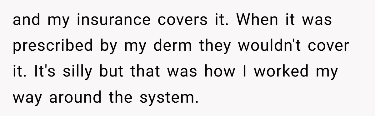 and my insurance covers it. When it was prescribed by my derm they wouldn't cover it. It's silly but that was how I worked my way around the system.