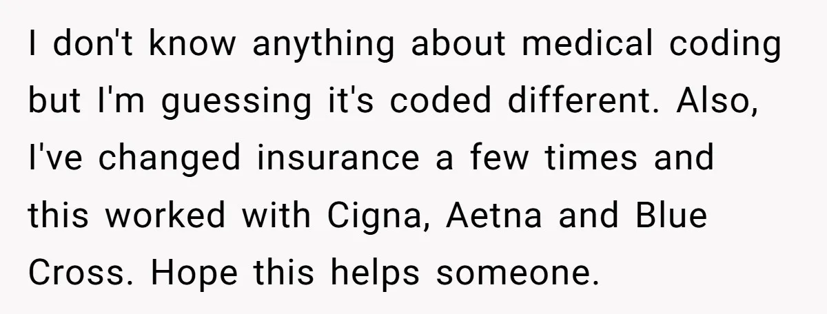 I don't know anything about medical coding but I'm guessing it's coded different. Also, I've changed insurance a few times and this worked with Cigna, Aetna and Blue Cross. Hope...