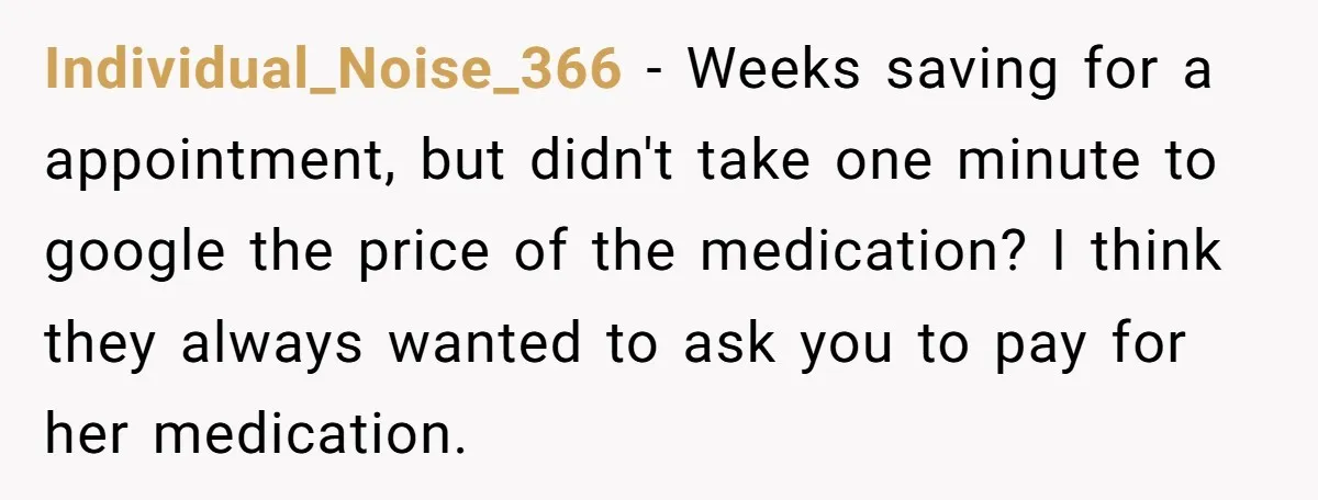 Individual_Noise_366 − Weeks saving for a appointment, but didn't take one minute to google the price of the medication? I think they always wanted to ask you to pay for...