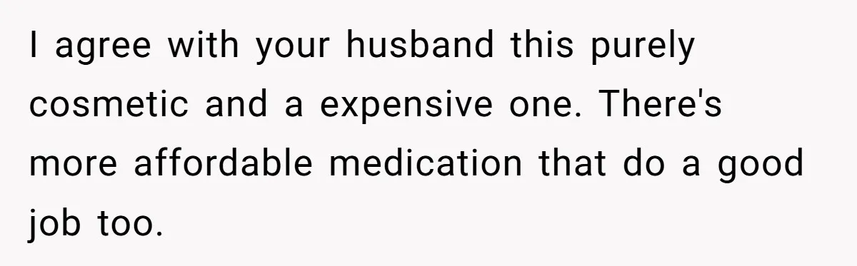 I agree with your husband this purely cosmetic and a expensive one. There's more affordable medication that do a good job too.