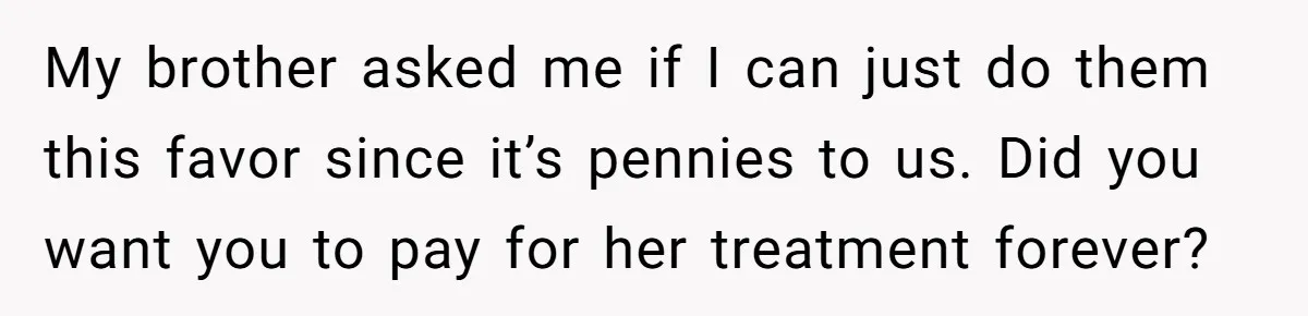 My brother asked me if I can just do them this favor since it’s pennies to us. Did you want you to pay for her treatment forever?