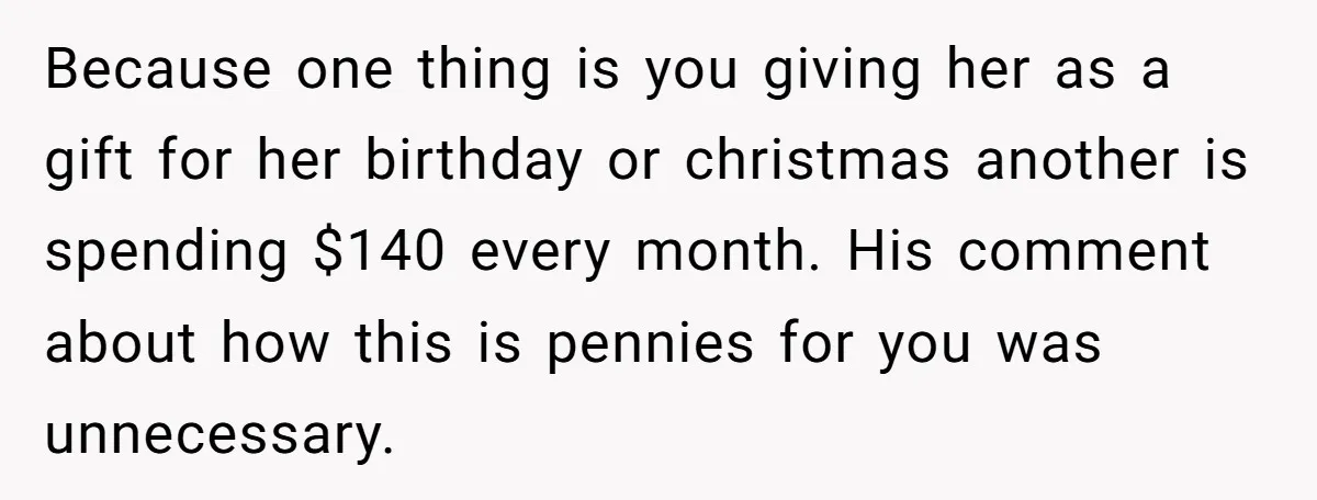 Because one thing is you giving her as a gift for her birthday or christmas another is spending $140 every month. His comment about how this is pennies for you...