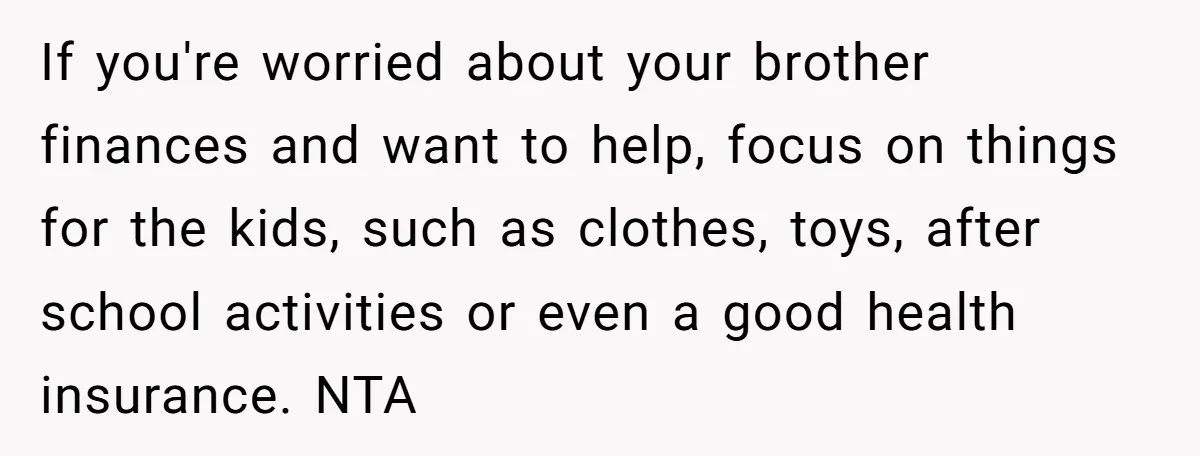 If you're worried about your brother finances and want to help, focus on things for the kids, such as clothes, toys, after school activities or even a good health insurance....
