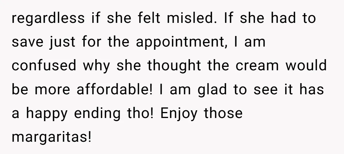 regardless if she felt misled. If she had to save just for the appointment, I am confused why she thought the cream would be more affordable! I am glad to...