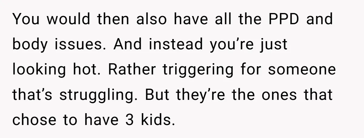 You would then also have all the PPD and body issues. And instead you’re just looking hot. Rather triggering for someone that’s struggling. But they’re the ones that chose to...