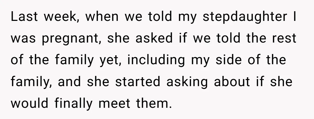 Last week, when we told my stepdaughter I was pregnant, she asked if we told the rest of the family yet, including my side of the family, and she started...