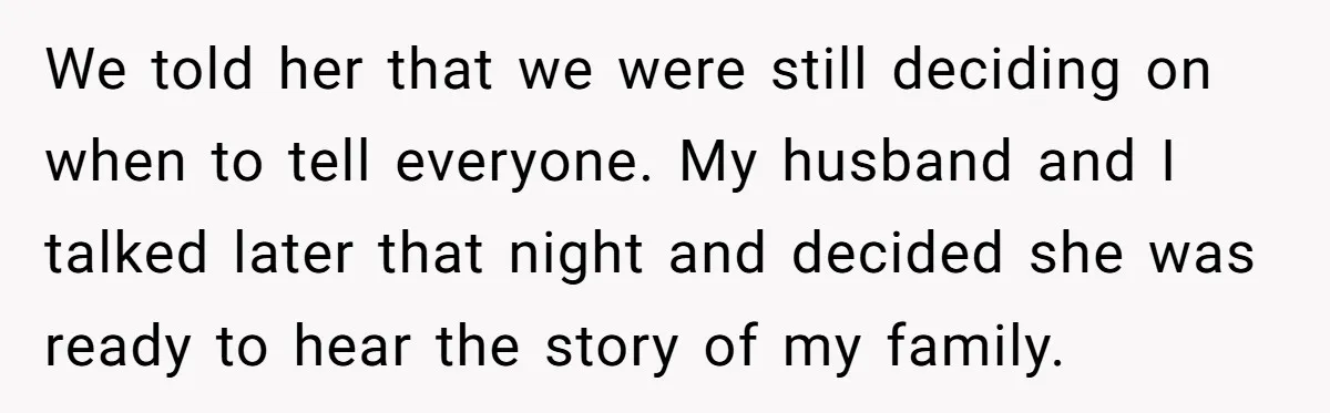 We told her that we were still deciding on when to tell everyone. My husband and I talked later that night and decided she was ready to hear the story...