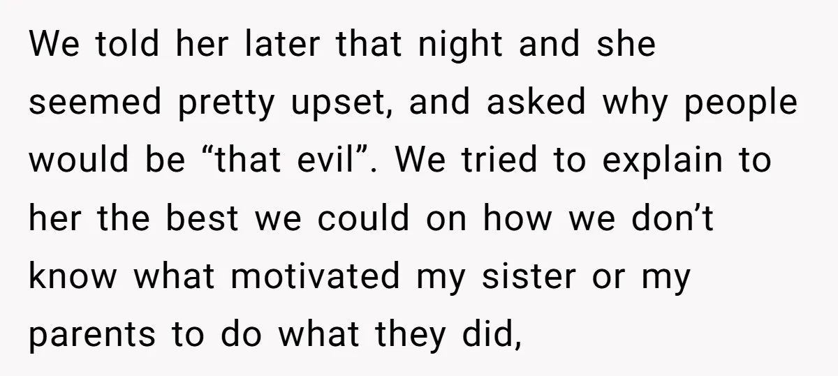 We told her later that night and she seemed pretty upset, and asked why people would be “that evil”. We tried to explain to her the best we could on...